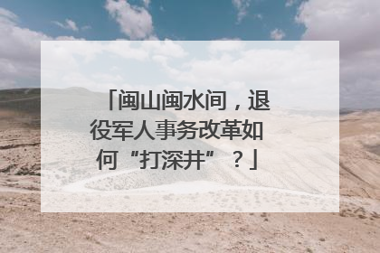 闽山闽水间，退役军人事务改革如何“打深井”？