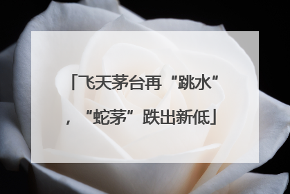 飞天茅台再“跳水”，“蛇茅”跌出新低