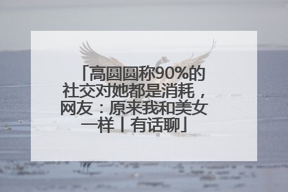 高圆圆称90%的社交对她都是消耗，网友：原来我和美女一样丨有话聊