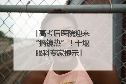 高考后医院迎来“摘镜热”！十堰眼科专家提示