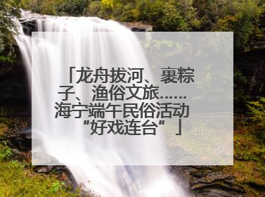 龙舟拔河、裹粽子、渔俗文旅……海宁端午民俗活动“好戏连台”