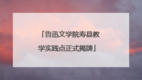 鲁迅文学院寿县教学实践点正式揭牌