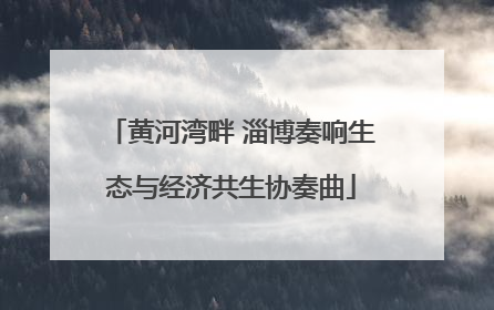 黄河湾畔 淄博奏响生态与经济共生协奏曲