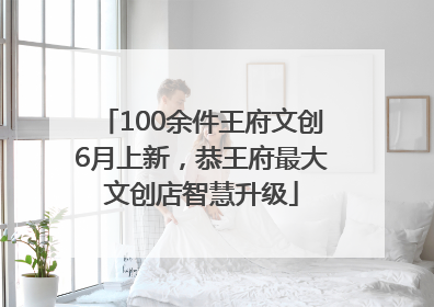 100余件王府文创6月上新，恭王府最大文创店智慧升级