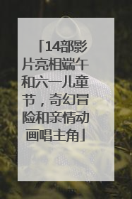 14部影片亮相端午和六一儿童节，奇幻冒险和亲情动画唱主角