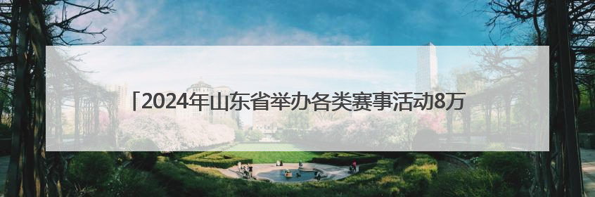 2024年山东省举办各类赛事活动8万余场 体育消费已经超过2000亿元