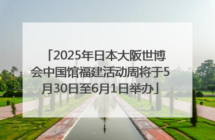 2025年日本大阪世博会中国馆福建活动周将于5月30日至6月1日举办