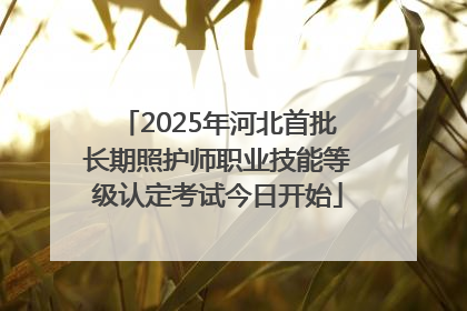 2025年河北首批长期照护师职业技能等级认定考试今日开始