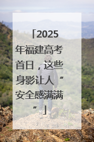 2025年福建高考首日，这些身影让人“安全感满满”