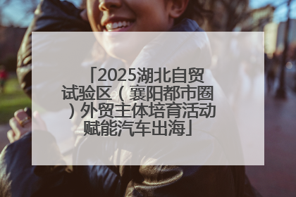 2025湖北自贸试验区（襄阳都市圈）外贸主体培育活动赋能汽车出海