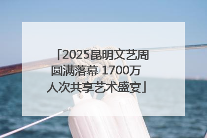 2025昆明文艺周圆满落幕 1700万人次共享艺术盛宴
