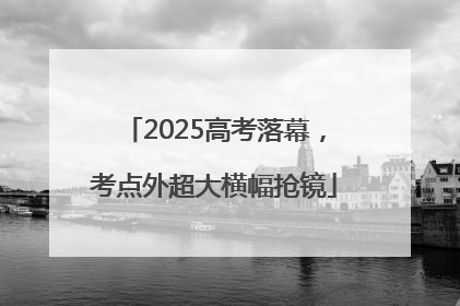 2025高考落幕，考点外超大横幅抢镜