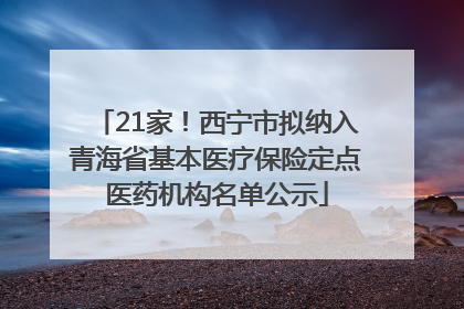 21家！西宁市拟纳入青海省基本医疗保险定点医药机构名单公示