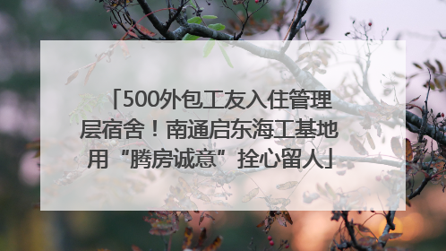 500外包工友入住管理层宿舍！南通启东海工基地用“腾房诚意”拴心留人