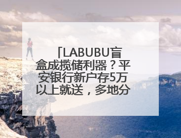 LABUBU盲盒成揽储利器？平安银行新户存5万以上就送，多地分支行跟进